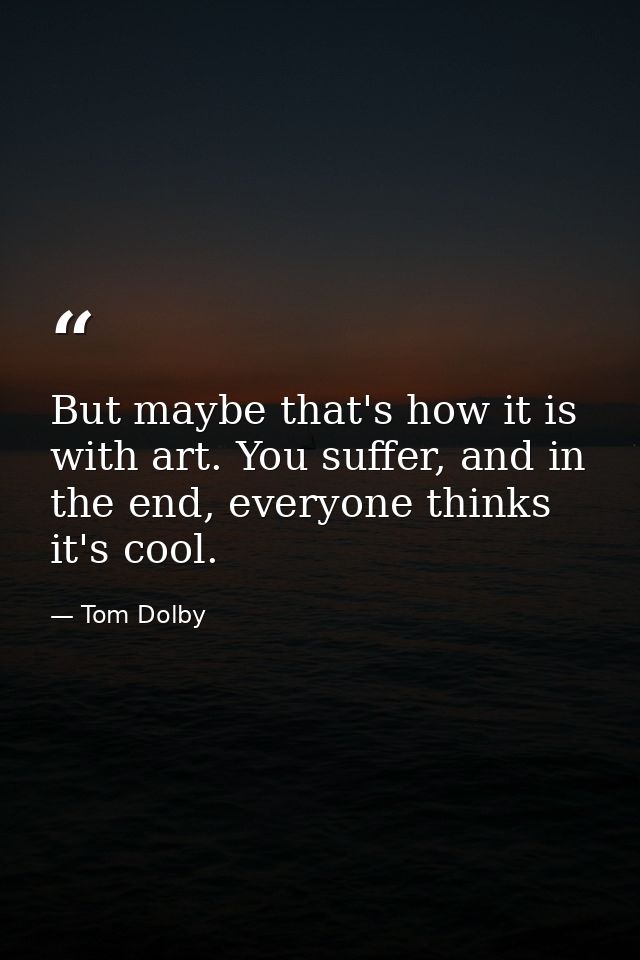 But maybe that's how it is with art. You suffer, and in the end, everyone thinks it's cool. — Tom Dolby