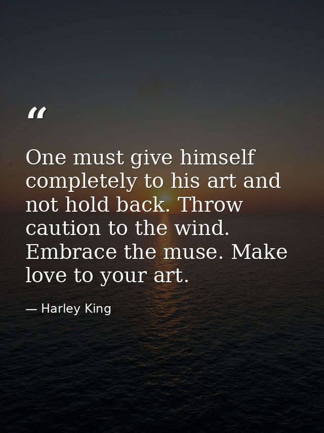 One must give himself completely to his art and not hold back. Throw caution to the wind. Embrace the muse. Make love to — Harley King