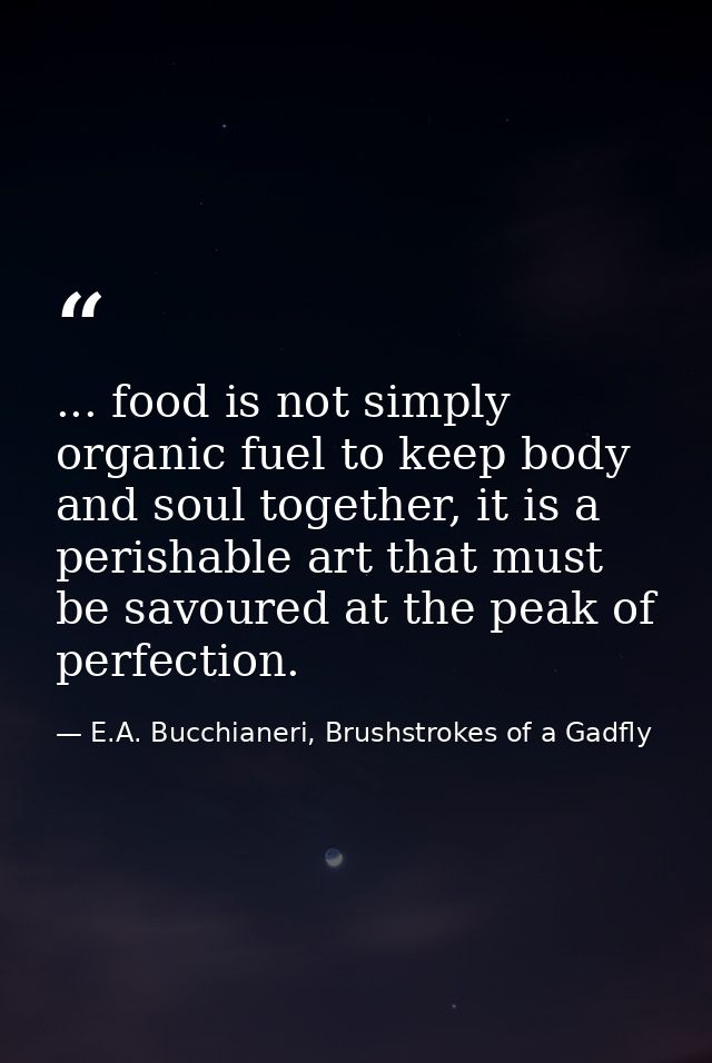 ... food is not simply organic fuel to keep body and soul together, it is a perishable art that must be savoured at the  — E.A. Bucchianeri, Brushstrokes of a Gadfly