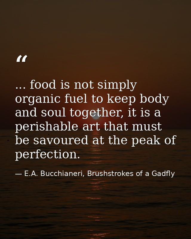 ... food is not simply organic fuel to keep body and soul together, it is a perishable art that must be savoured at the  — E.A. Bucchianeri, Brushstrokes of a Gadfly