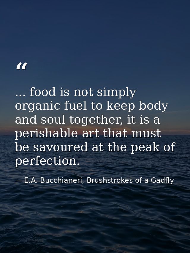 ... food is not simply organic fuel to keep body and soul together, it is a perishable art that must be savoured at the  — E.A. Bucchianeri, Brushstrokes of a Gadfly