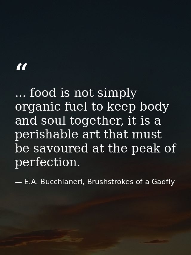 ... food is not simply organic fuel to keep body and soul together, it is a perishable art that must be savoured at the  — E.A. Bucchianeri, Brushstrokes of a Gadfly
