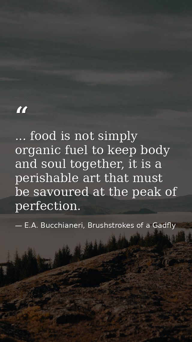 ... food is not simply organic fuel to keep body and soul together, it is a perishable art that must be savoured at the  — E.A. Bucchianeri, Brushstrokes of a Gadfly