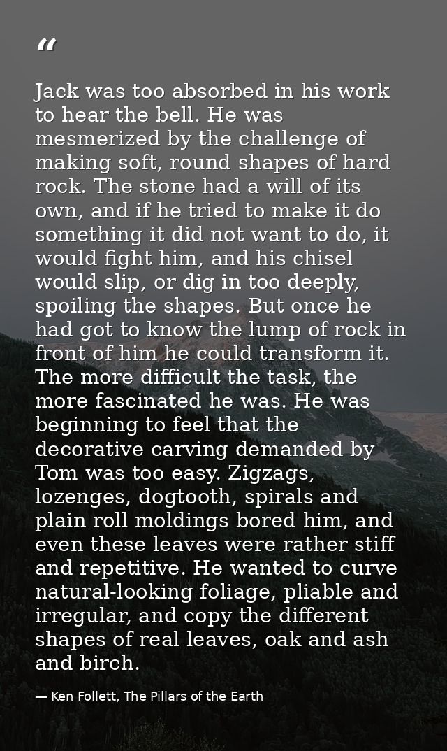 Jack was too absorbed in his work to hear the bell. He was mesmerized by the challenge of making soft, round shapes of h — Ken Follett, The Pillars of the Earth