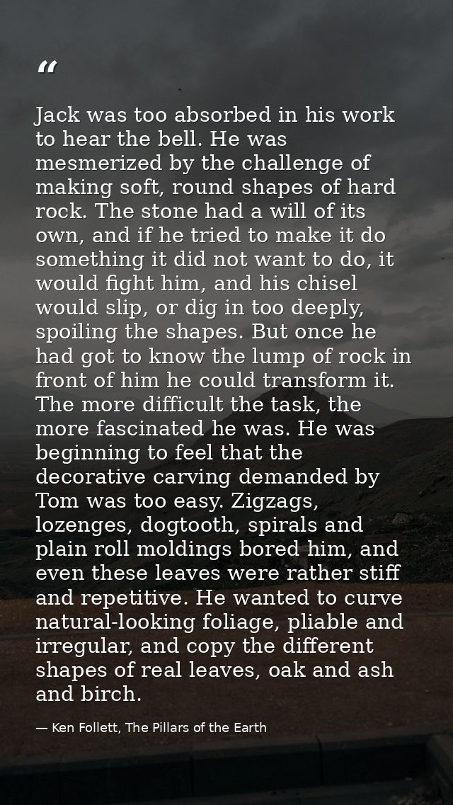 Jack was too absorbed in his work to hear the bell. He was mesmerized by the challenge of making soft, round shapes of h — Ken Follett, The Pillars of the Earth