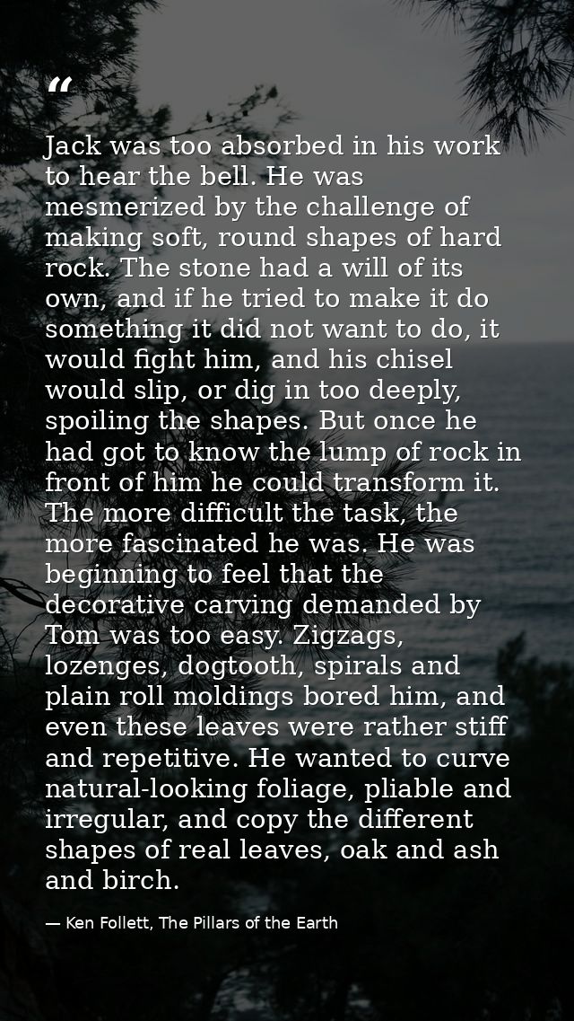 Jack was too absorbed in his work to hear the bell. He was mesmerized by the challenge of making soft, round shapes of h — Ken Follett, The Pillars of the Earth