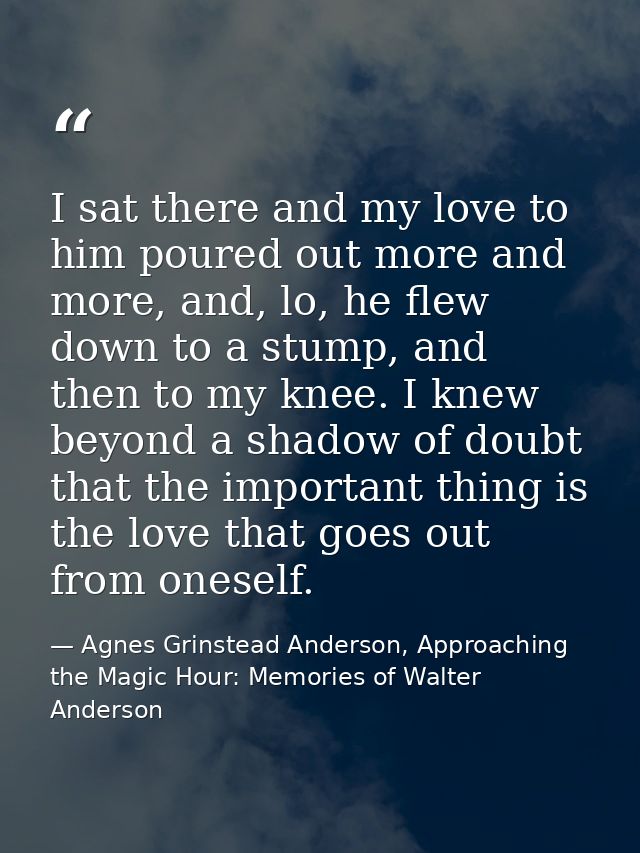 I sat there and my love to him poured out more and more, and, lo, he flew down to a stump, and then to my knee. I knew b — Agnes Grinstead Anderson, Approaching the Magic Hour: Memories of Walter Anderson