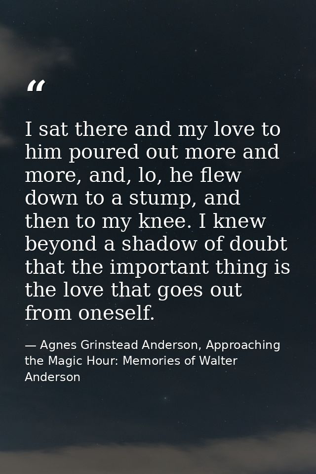 I sat there and my love to him poured out more and more, and, lo, he flew down to a stump, and then to my knee. I knew b — Agnes Grinstead Anderson, Approaching the Magic Hour: Memories of Walter Anderson