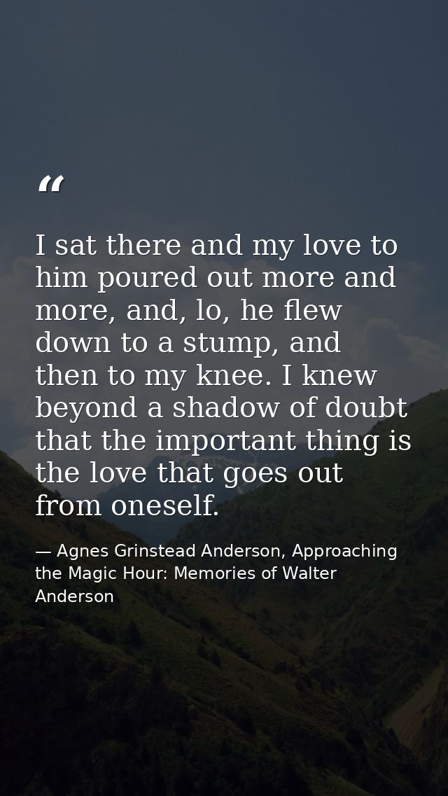 I sat there and my love to him poured out more and more, and, lo, he flew down to a stump, and then to my knee. I knew b — Agnes Grinstead Anderson, Approaching the Magic Hour: Memories of Walter Anderson