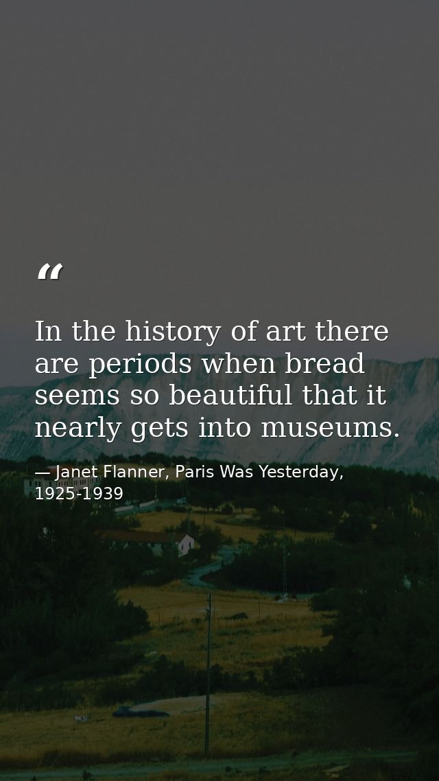 In the history of art there are periods when bread seems so beautiful that it nearly gets into museums. — Janet Flanner, Paris Was Yesterday, 1925-1939