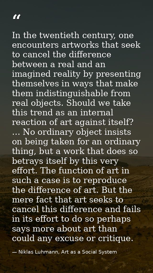 In the twentieth century, one encounters artworks that seek to cancel the difference between a real and an imagined real — Niklas Luhmann, Art as a Social System