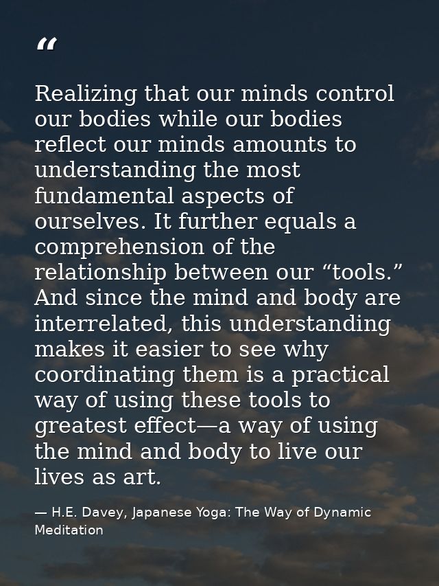 Realizing that our minds control our bodies while our bodies reflect our minds amounts to understanding the most fundame — H.E. Davey, Japanese Yoga: The Way of Dynamic Meditation