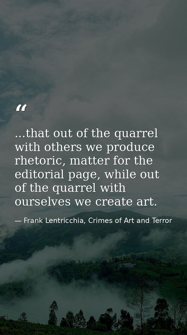 ...that out of the quarrel with others we produce rhetoric, matter for the editorial page, while out of the quarrel with — Frank Lentricchia, Crimes of Art and Terror