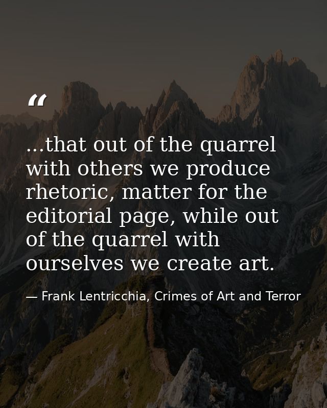 ...that out of the quarrel with others we produce rhetoric, matter for the editorial page, while out of the quarrel with — Frank Lentricchia, Crimes of Art and Terror