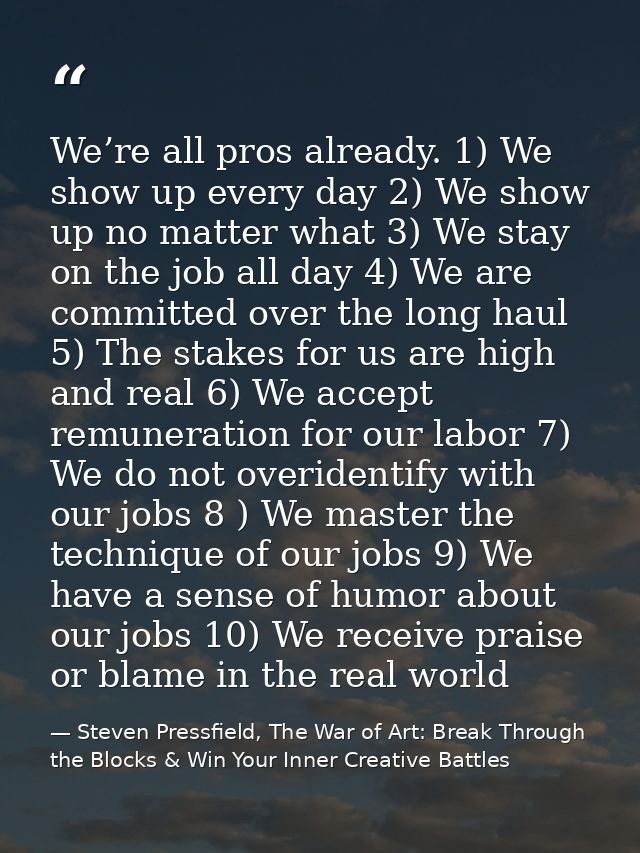 We’re all pros already. 1) We show up every day 2) We show up no matter what 3) We stay on the job all day 4) We are com — Steven Pressfield, The War of Art: Break Through the Blocks & Win Your Inner Creative Battles