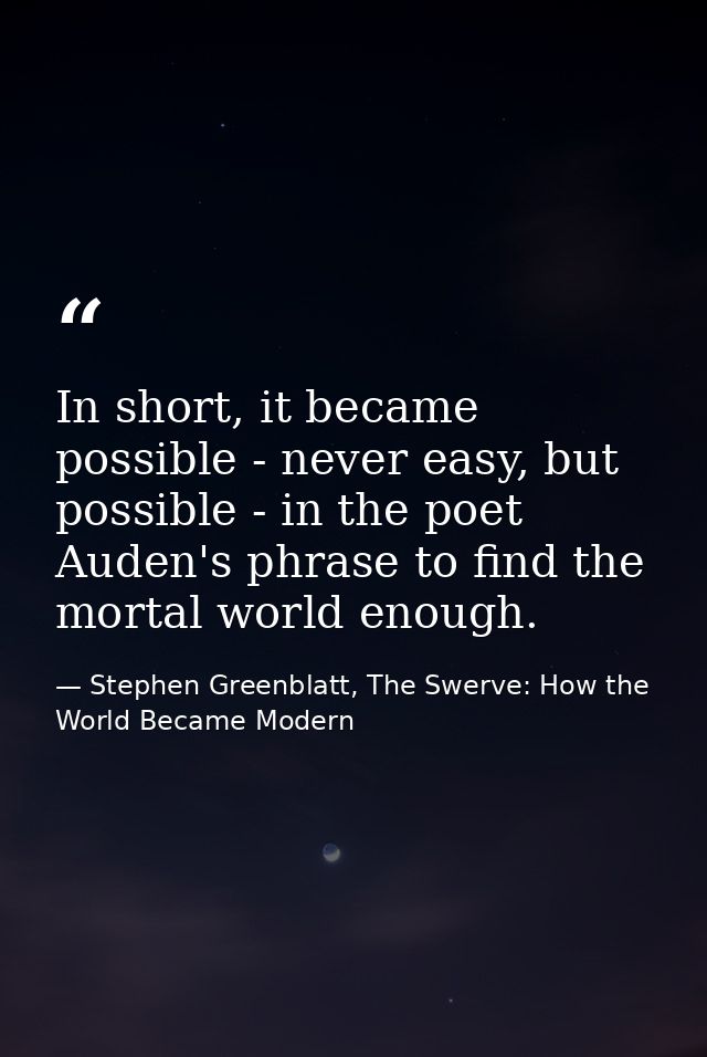 In short, it became possible - never easy, but possible - in the poet Auden's phrase to find the mortal world enough. — Stephen Greenblatt, The Swerve: How the World Became Modern
