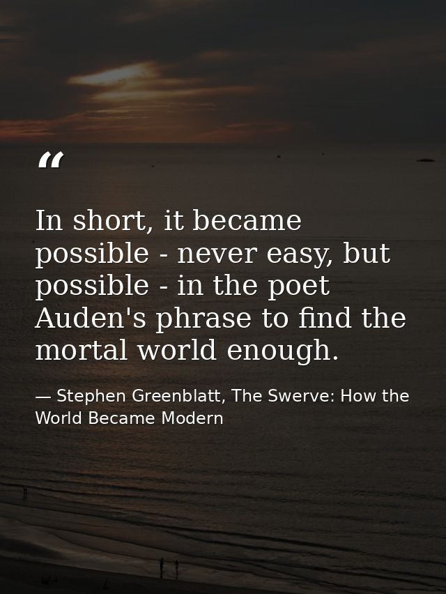 In short, it became possible - never easy, but possible - in the poet Auden's phrase to find the mortal world enough. — Stephen Greenblatt, The Swerve: How the World Became Modern