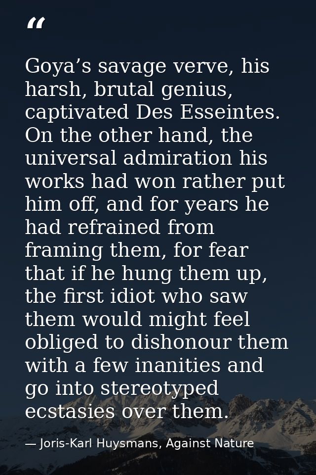 Goya’s savage verve, his harsh, brutal genius, captivated Des Esseintes. On the other hand, the universal admiration his — Joris-Karl Huysmans, Against Nature