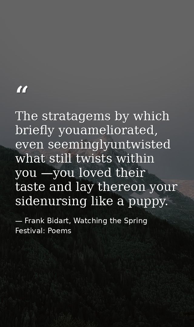 The stratagems by which briefly youameliorated, even seeminglyuntwisted what still twists within you —you loved their ta — Frank Bidart, Watching the Spring Festival: Poems