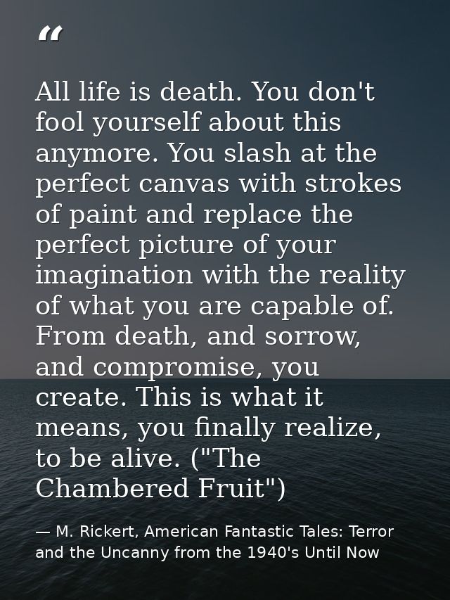 All life is death. You don't fool yourself about this anymore. You slash at the perfect canvas with strokes of paint and — M. Rickert, American Fantastic Tales: Terror and the Uncanny from the 1940's Until Now