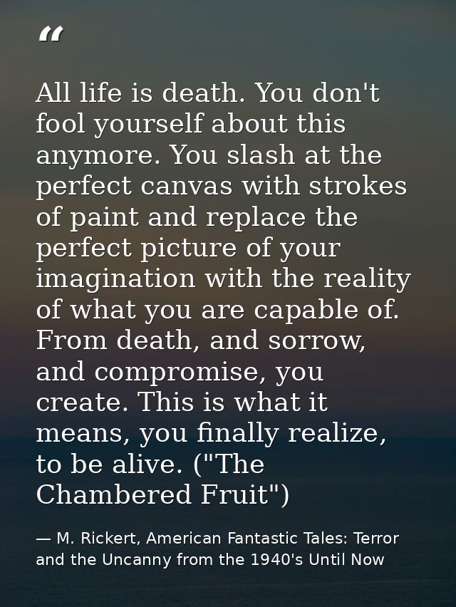 All life is death. You don't fool yourself about this anymore. You slash at the perfect canvas with strokes of paint and — M. Rickert, American Fantastic Tales: Terror and the Uncanny from the 1940's Until Now