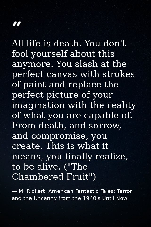 All life is death. You don't fool yourself about this anymore. You slash at the perfect canvas with strokes of paint and — M. Rickert, American Fantastic Tales: Terror and the Uncanny from the 1940's Until Now