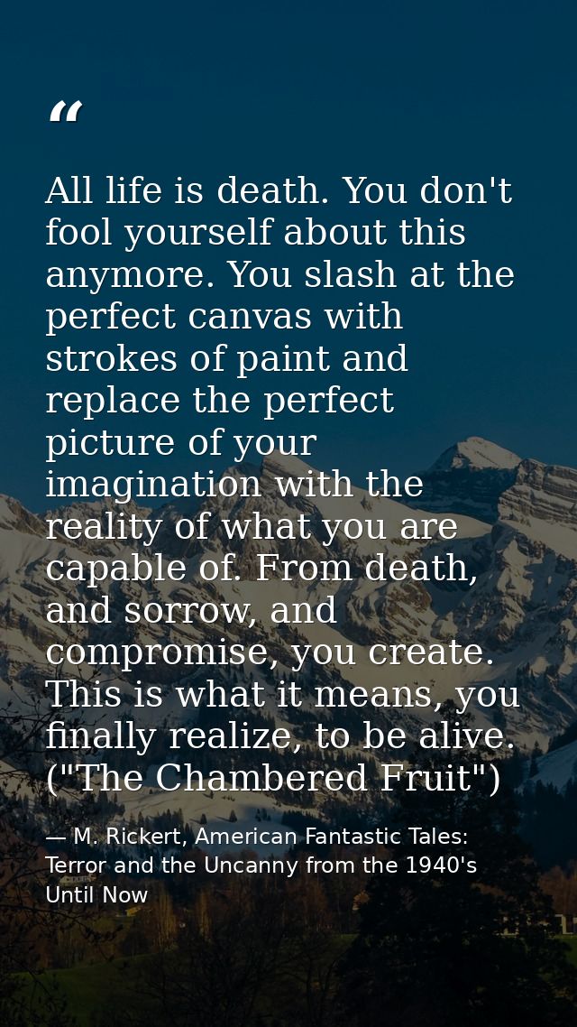 All life is death. You don't fool yourself about this anymore. You slash at the perfect canvas with strokes of paint and — M. Rickert, American Fantastic Tales: Terror and the Uncanny from the 1940's Until Now
