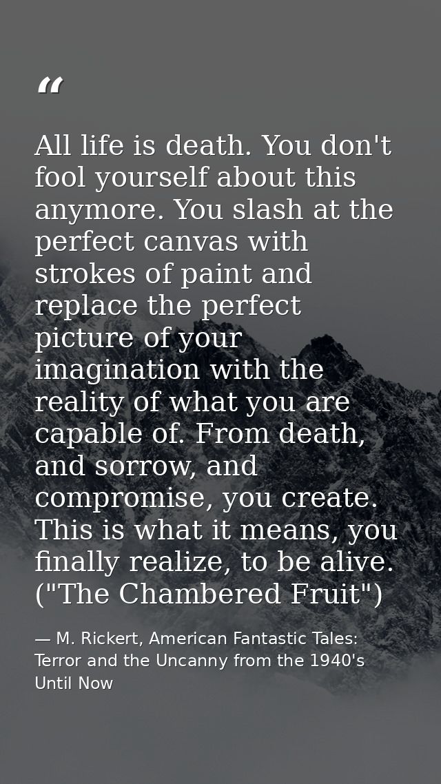 All life is death. You don't fool yourself about this anymore. You slash at the perfect canvas with strokes of paint and — M. Rickert, American Fantastic Tales: Terror and the Uncanny from the 1940's Until Now