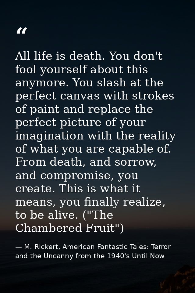 All life is death. You don't fool yourself about this anymore. You slash at the perfect canvas with strokes of paint and — M. Rickert, American Fantastic Tales: Terror and the Uncanny from the 1940's Until Now