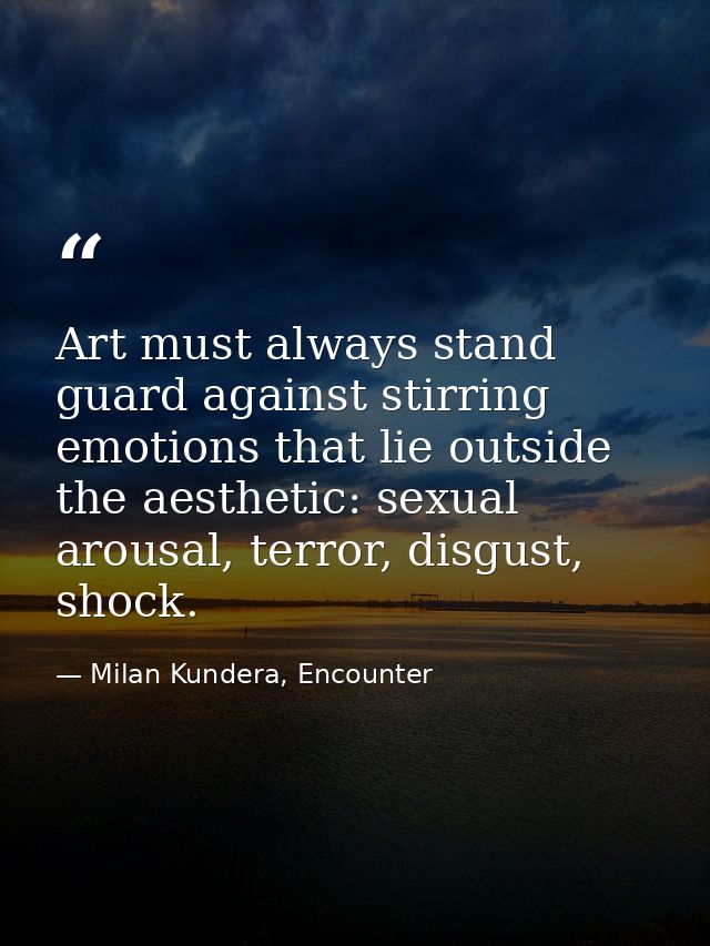 Art must always stand guard against stirring emotions that lie outside the aesthetic: sexual arousal, terror, disgust, s — Milan Kundera, Encounter