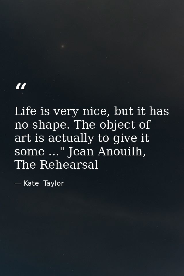 Life is very nice, but it has no shape. The object of art is actually to give it some ..." Jean Anouilh, The Rehearsal — Kate  Taylor