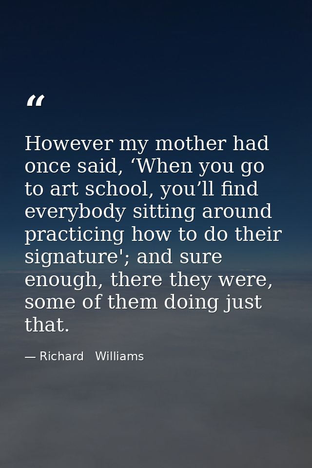 However my mother had once said, ‘When you go to art school, you’ll find everybody sitting around practicing how to do t — Richard   Williams
