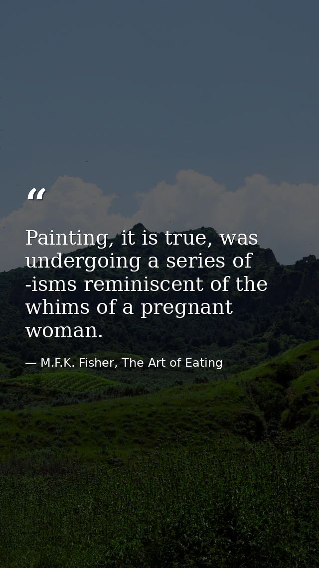 Painting, it is true, was undergoing a series of -isms reminiscent of the whims of a pregnant woman. — M.F.K. Fisher, The Art of Eating