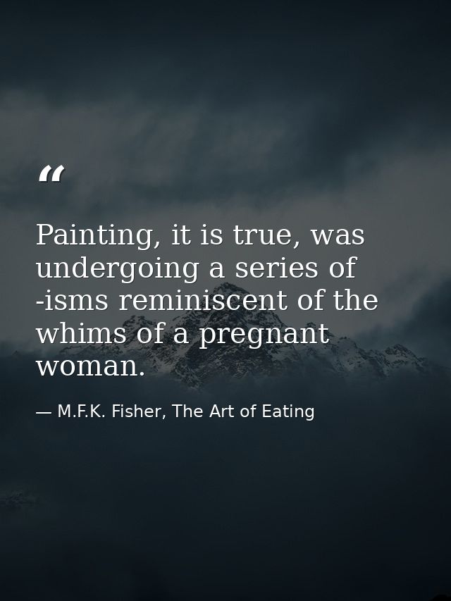 Painting, it is true, was undergoing a series of -isms reminiscent of the whims of a pregnant woman. — M.F.K. Fisher, The Art of Eating