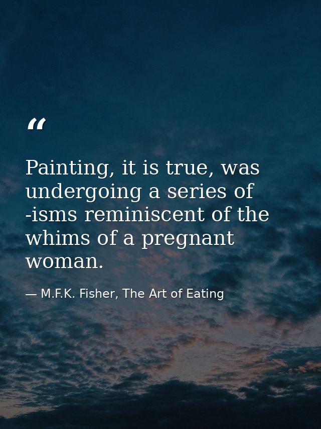 Painting, it is true, was undergoing a series of -isms reminiscent of the whims of a pregnant woman. — M.F.K. Fisher, The Art of Eating
