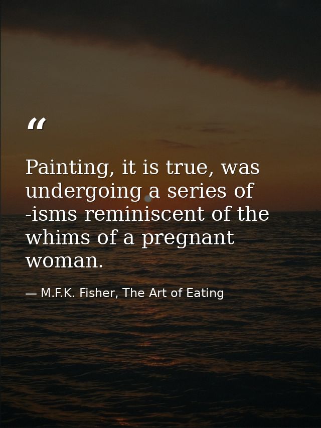 Painting, it is true, was undergoing a series of -isms reminiscent of the whims of a pregnant woman. — M.F.K. Fisher, The Art of Eating
