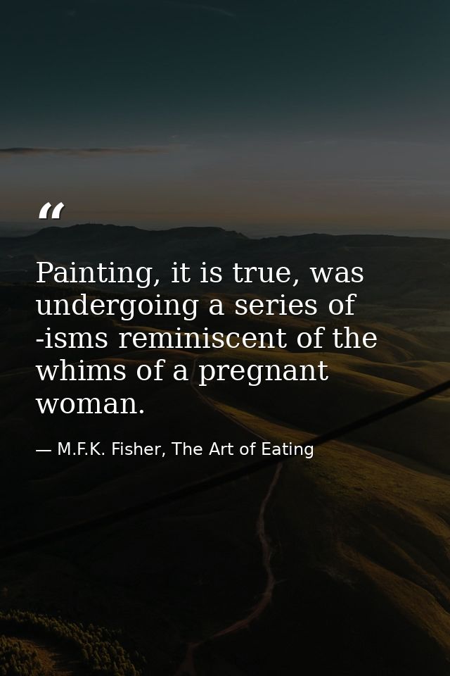 Painting, it is true, was undergoing a series of -isms reminiscent of the whims of a pregnant woman. — M.F.K. Fisher, The Art of Eating
