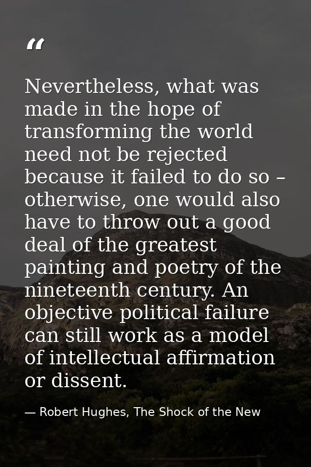 Nevertheless, what was made in the hope of transforming the world need not be rejected because it failed to do so – othe — Robert Hughes, The Shock of the New