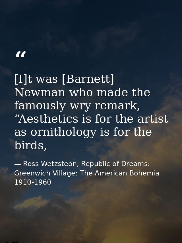 [I]t was [Barnett] Newman who made the famously wry remark, “Aesthetics is for the artist as ornithology is for the bird — Ross Wetzsteon, Republic of Dreams: Greenwich Village: The American Bohemia 1910-1960