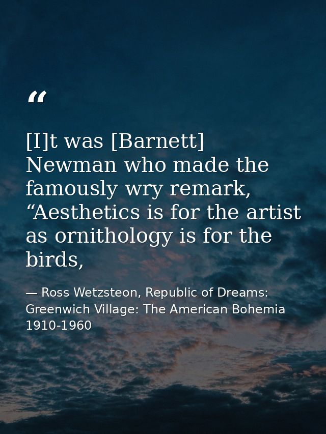 [I]t was [Barnett] Newman who made the famously wry remark, “Aesthetics is for the artist as ornithology is for the bird — Ross Wetzsteon, Republic of Dreams: Greenwich Village: The American Bohemia 1910-1960