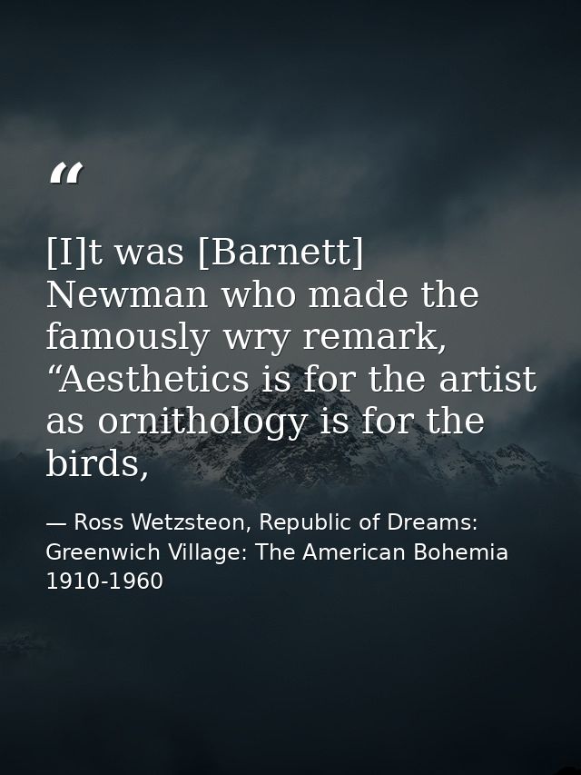 [I]t was [Barnett] Newman who made the famously wry remark, “Aesthetics is for the artist as ornithology is for the bird — Ross Wetzsteon, Republic of Dreams: Greenwich Village: The American Bohemia 1910-1960