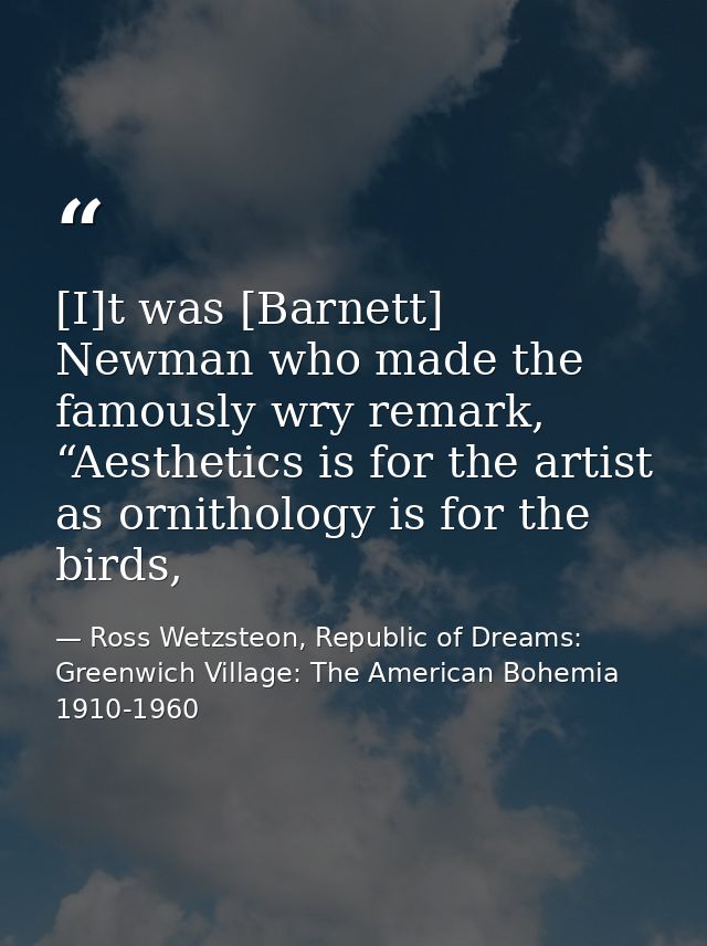 [I]t was [Barnett] Newman who made the famously wry remark, “Aesthetics is for the artist as ornithology is for the bird — Ross Wetzsteon, Republic of Dreams: Greenwich Village: The American Bohemia 1910-1960