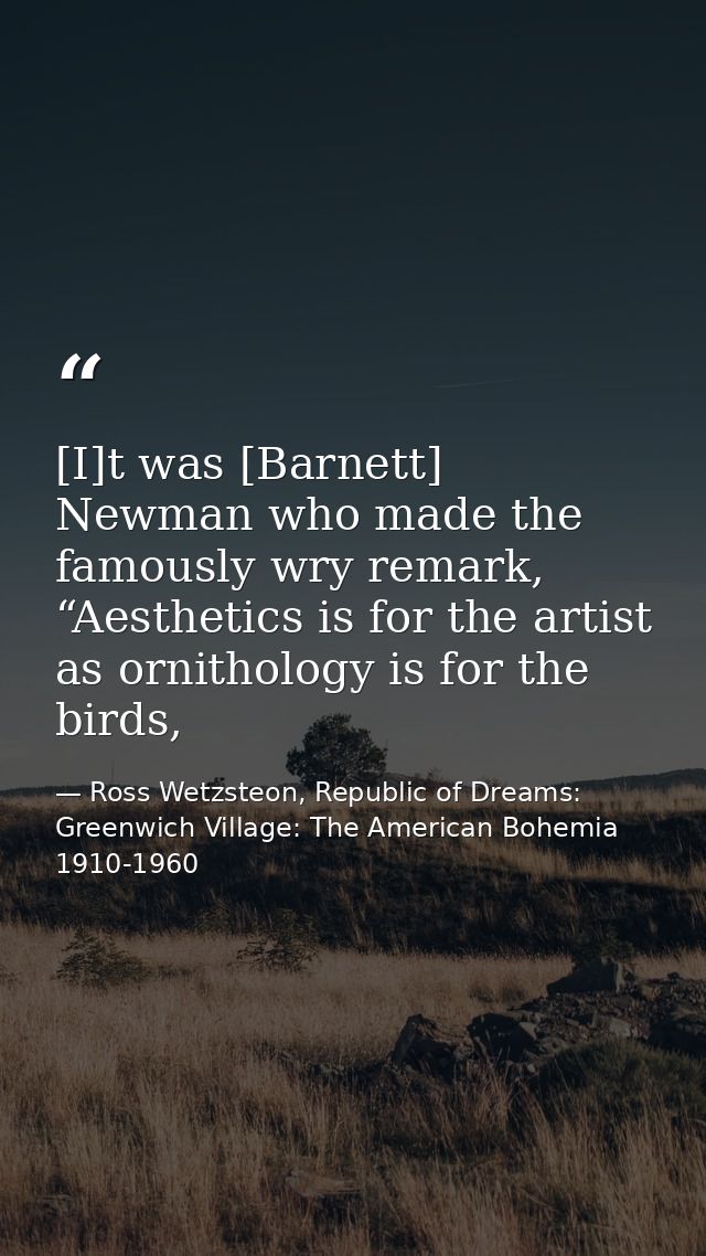 [I]t was [Barnett] Newman who made the famously wry remark, “Aesthetics is for the artist as ornithology is for the bird — Ross Wetzsteon, Republic of Dreams: Greenwich Village: The American Bohemia 1910-1960