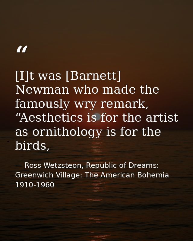 [I]t was [Barnett] Newman who made the famously wry remark, “Aesthetics is for the artist as ornithology is for the bird — Ross Wetzsteon, Republic of Dreams: Greenwich Village: The American Bohemia 1910-1960