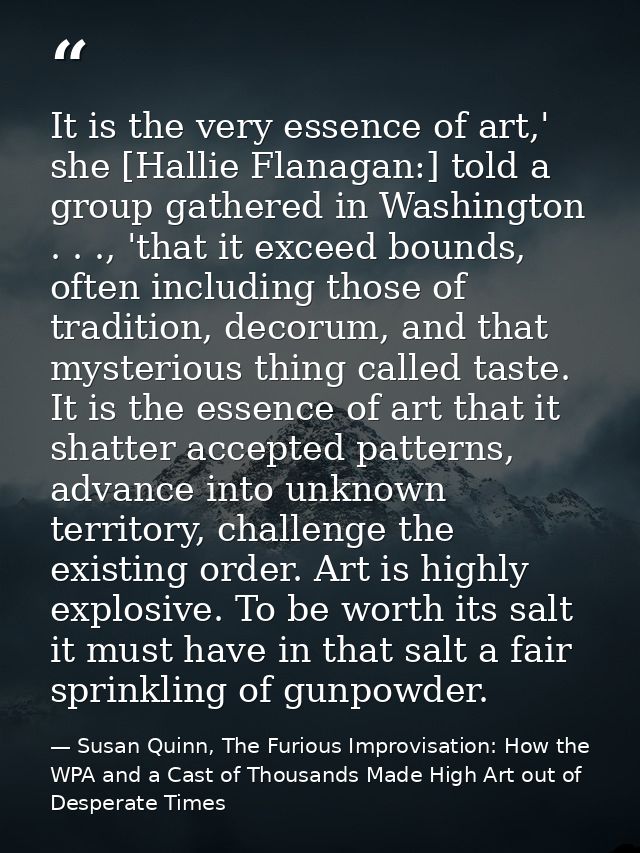 It is the very essence of art,' she [Hallie Flanagan:] told a group gathered in Washington . . ., 'that it exceed bounds — Susan Quinn, The Furious Improvisation: How the WPA and a Cast of Thousands Made High Art out of Desperate Times