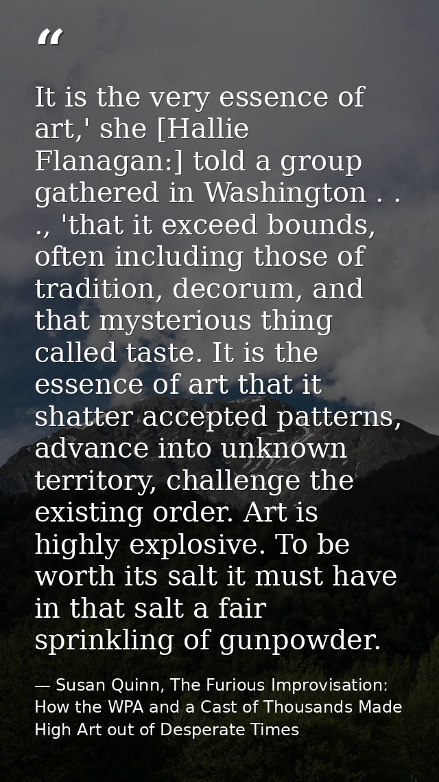 It is the very essence of art,' she [Hallie Flanagan:] told a group gathered in Washington . . ., 'that it exceed bounds — Susan Quinn, The Furious Improvisation: How the WPA and a Cast of Thousands Made High Art out of Desperate Times