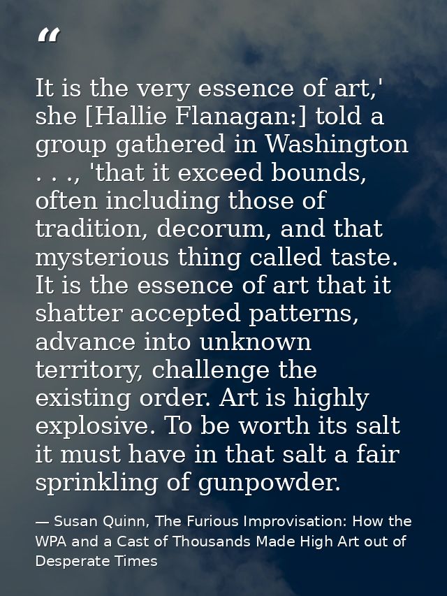 It is the very essence of art,' she [Hallie Flanagan:] told a group gathered in Washington . . ., 'that it exceed bounds — Susan Quinn, The Furious Improvisation: How the WPA and a Cast of Thousands Made High Art out of Desperate Times