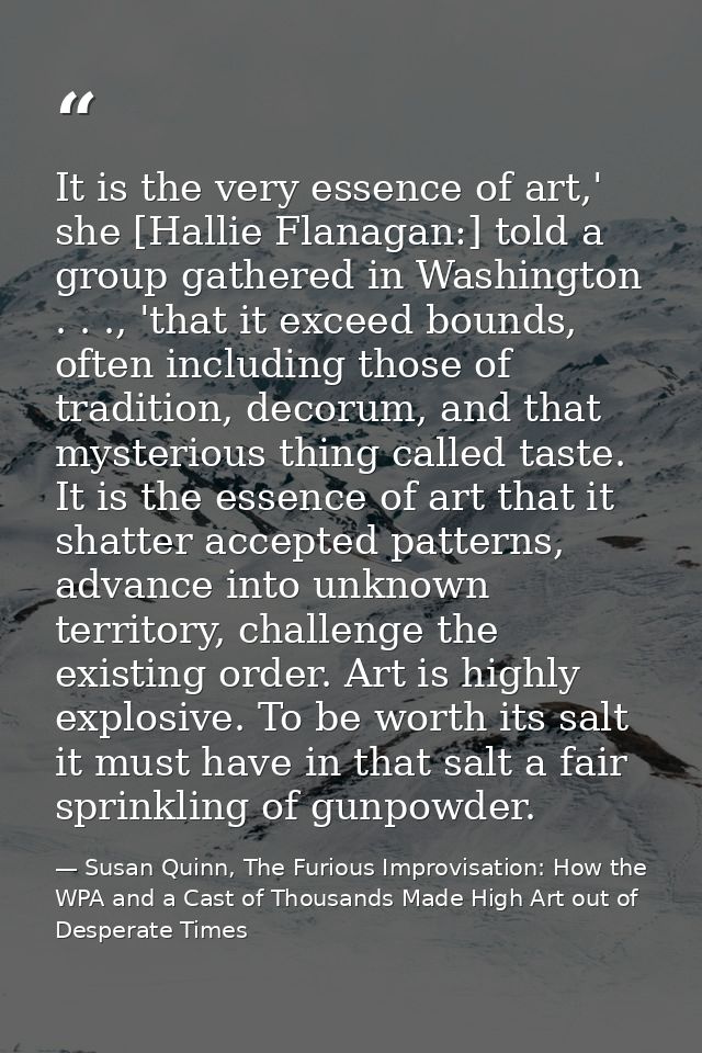 It is the very essence of art,' she [Hallie Flanagan:] told a group gathered in Washington . . ., 'that it exceed bounds — Susan Quinn, The Furious Improvisation: How the WPA and a Cast of Thousands Made High Art out of Desperate Times