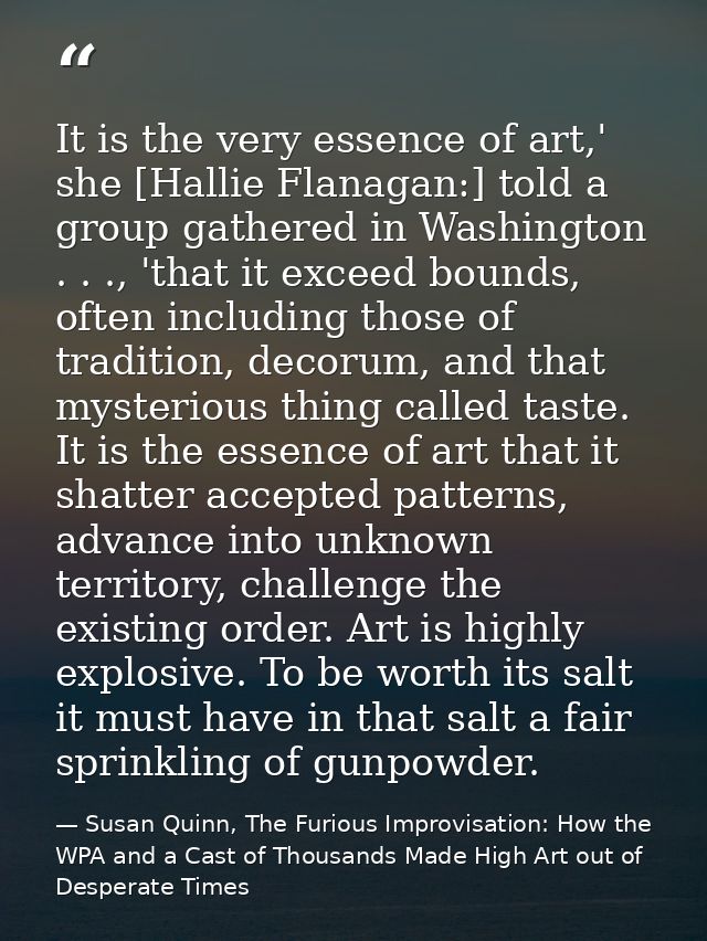 It is the very essence of art,' she [Hallie Flanagan:] told a group gathered in Washington . . ., 'that it exceed bounds — Susan Quinn, The Furious Improvisation: How the WPA and a Cast of Thousands Made High Art out of Desperate Times