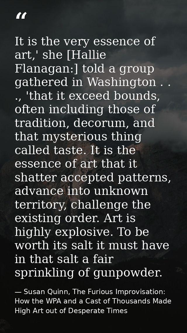 It is the very essence of art,' she [Hallie Flanagan:] told a group gathered in Washington . . ., 'that it exceed bounds — Susan Quinn, The Furious Improvisation: How the WPA and a Cast of Thousands Made High Art out of Desperate Times